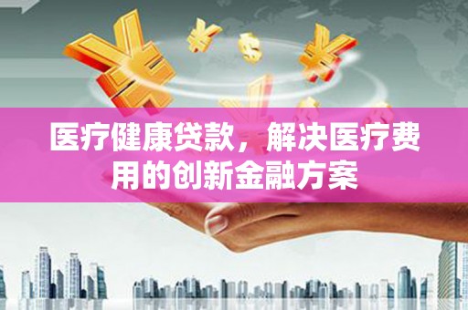 石排医疗健康贷款，解决医疗费用的创新金融方案